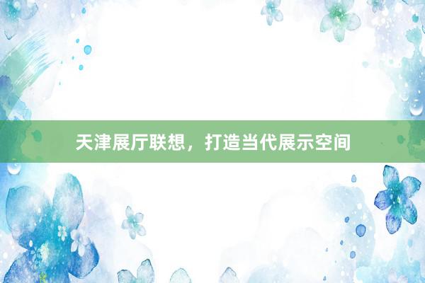 天津展厅联想，打造当代展示空间