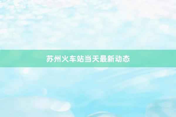 苏州火车站当天最新动态