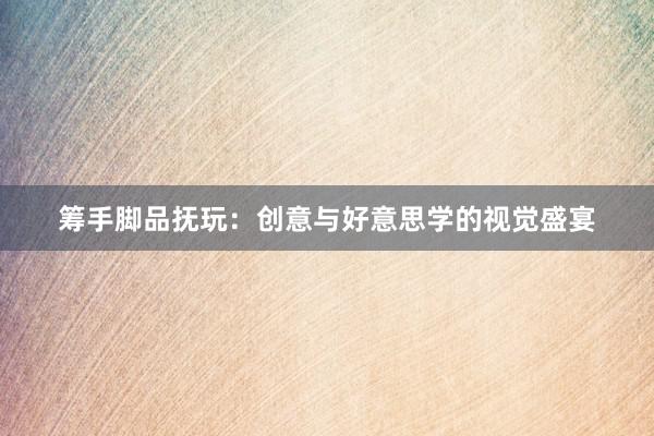 筹手脚品抚玩：创意与好意思学的视觉盛宴