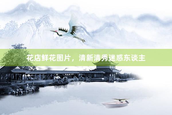 花店鲜花图片，清新清秀迷惑东谈主