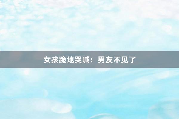 女孩跪地哭喊:男友不见了